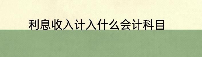 利息收入计入什么会计科目
