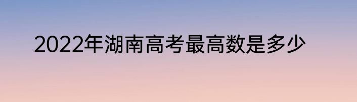 2022年湖南高考最高数是多少