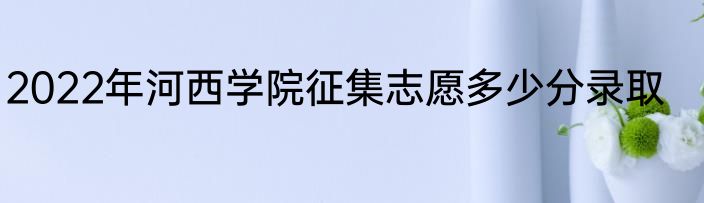 2022年河西学院征集志愿多少分录取