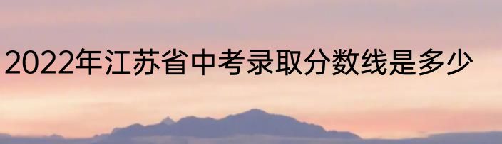 2022年江苏省中考录取分数线是多少