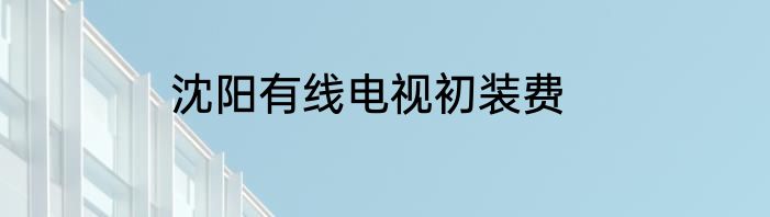 沈阳有线电视初装费