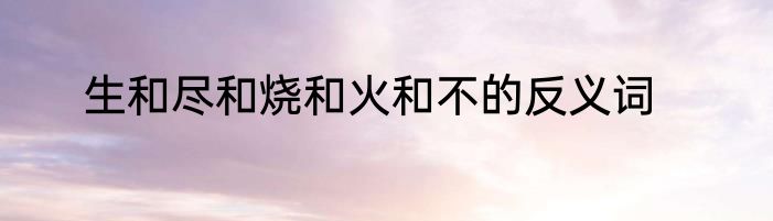 生和尽和烧和火和不的反义词