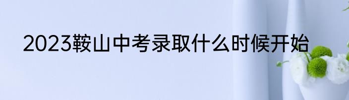 2023鞍山中考录取什么时候开始