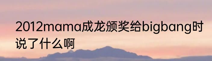 2012mama成龙颁奖给bigbang时说了什么啊