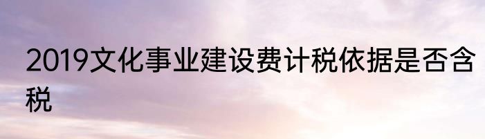 2019文化事业建设费计税依据是否含税