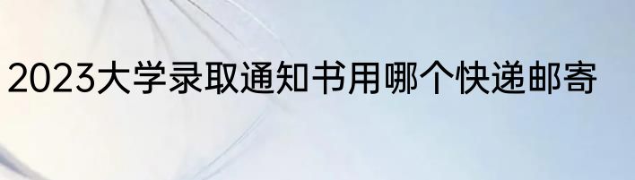 2023大学录取通知书用哪个快递邮寄