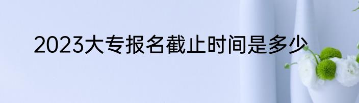 2023大专报名截止时间是多少