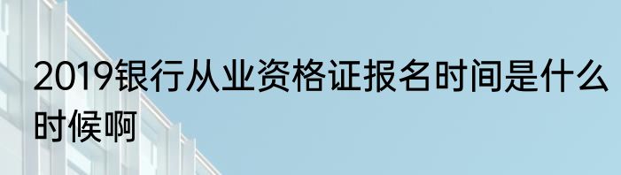 2019银行从业资格证报名时间是什么时候啊