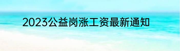 2023公益岗涨工资最新通知