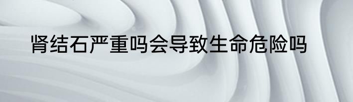 肾结石严重吗会导致生命危险吗