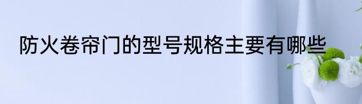 防火卷帘门的型号规格主要有哪些