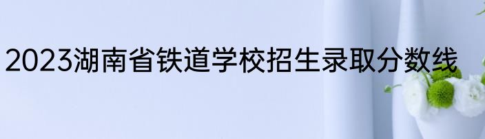 2023湖南省铁道学校招生录取分数线