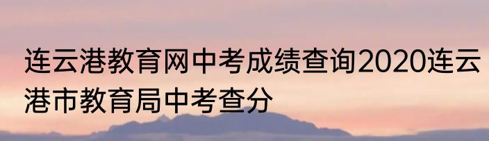 连云港教育网中考成绩查询2020连云港市教育局中考查分