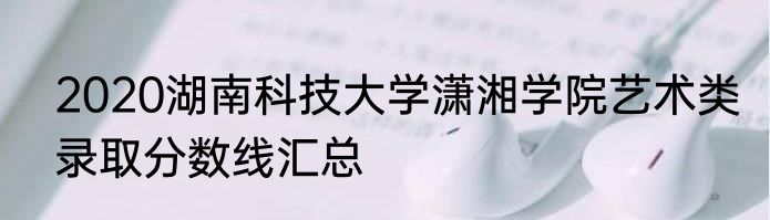 2020湖南科技大学潇湘学院艺术类录取分数线汇总