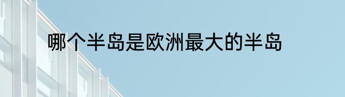 哪个半岛是欧洲最大的半岛