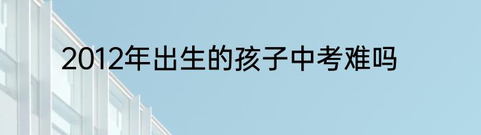 2012年出生的孩子中考难吗
