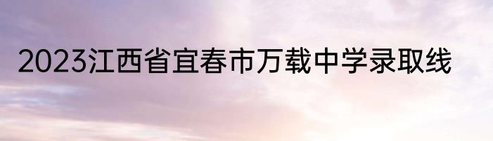 2023江西省宜春市万载中学录取线