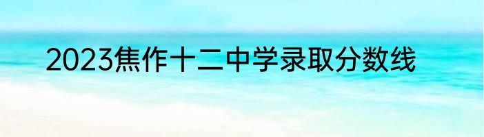2023焦作十二中学录取分数线