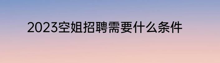 2023空姐招聘需要什么条件