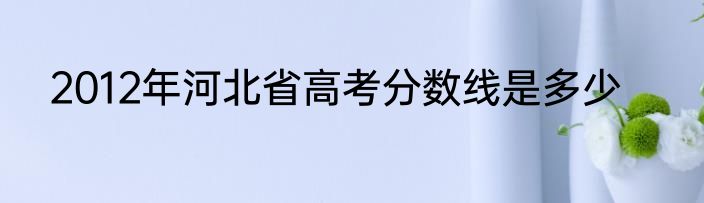 2012年河北省高考分数线是多少