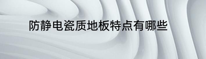 防静电瓷质地板特点有哪些