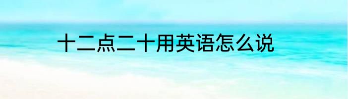 十二点二十用英语怎么说