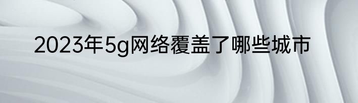 2023年5g网络覆盖了哪些城市