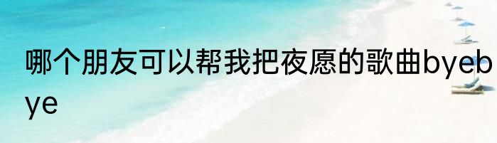哪个朋友可以帮我把夜愿的歌曲byebye