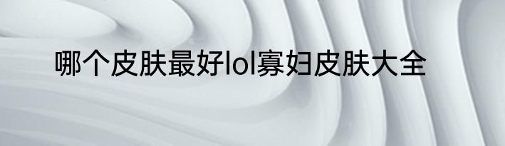 哪个皮肤最好lol寡妇皮肤大全