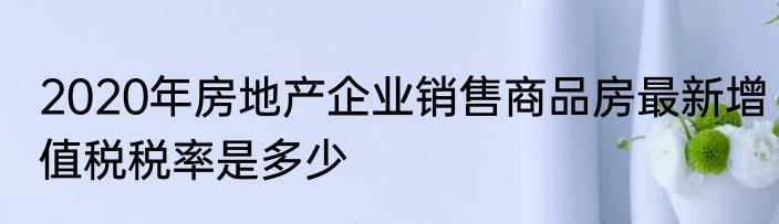 2020年房地产企业销售商品房最新增值税税率是多少