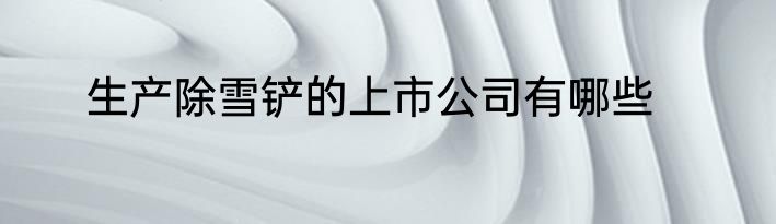 生产除雪铲的上市公司有哪些