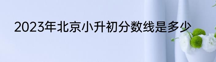 2023年北京小升初分数线是多少