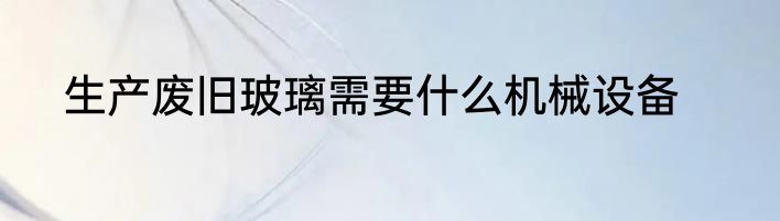 生产废旧玻璃需要什么机械设备