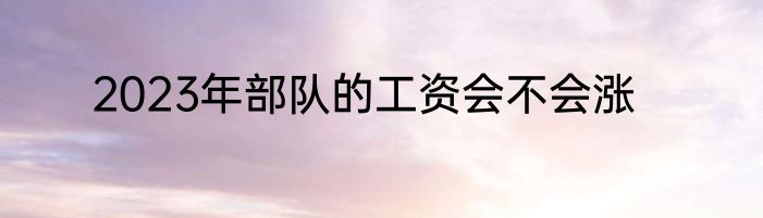 2023年部队的工资会不会涨