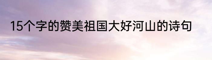 15个字的赞美祖国大好河山的诗句