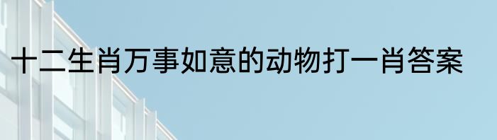 十二生肖万事如意的动物打一肖答案