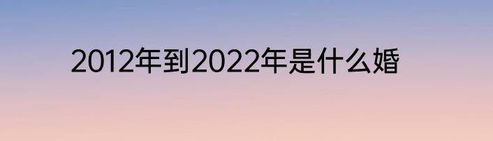 2012年到2022年是什么婚