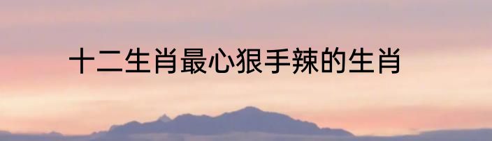十二生肖最心狠手辣的生肖