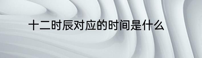 十二时辰对应的时间是什么