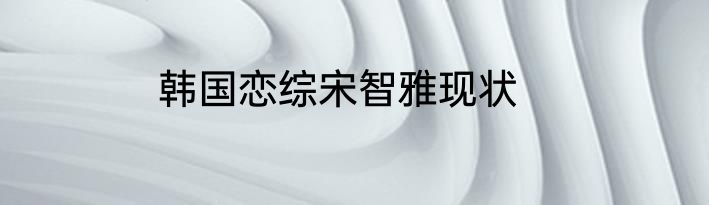 韩国恋综宋智雅现状