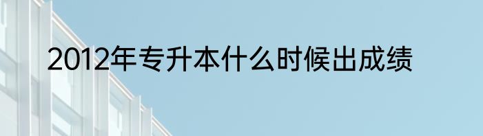 2012年专升本什么时候出成绩