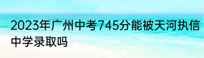 2023年广州中考745分能被天河执信中学录取吗