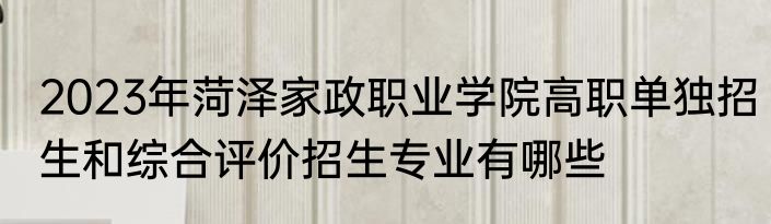 2023年菏泽家政职业学院高职单独招生和综合评价招生专业有哪些