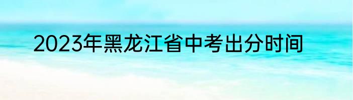 2023年黑龙江省中考出分时间
