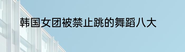 韩国女团被禁止跳的舞蹈八大