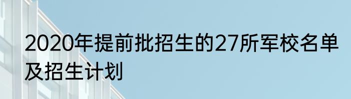 2020年提前批招生的27所军校名单及招生计划