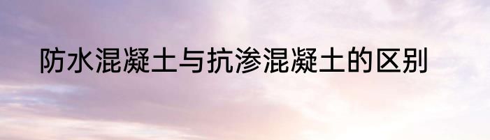 防水混凝土与抗渗混凝土的区别