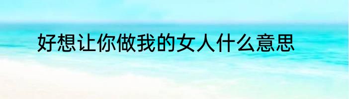 好想让你做我的女人什么意思
