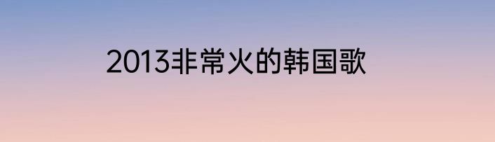 2013非常火的韩国歌