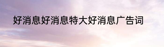 好消息好消息特大好消息广告词